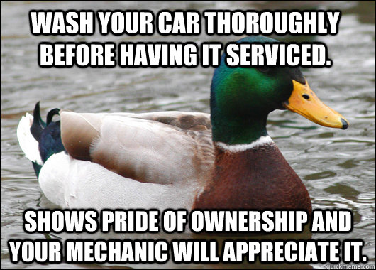 Wash your car thoroughly before having it serviced.  Shows pride of ownership and your mechanic will appreciate it.   Actual Advice Mallard