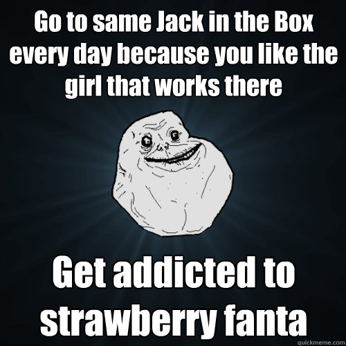 Go to same Jack in the Box every day because you like the girl that works there Get addicted to strawberry fanta - Go to same Jack in the Box every day because you like the girl that works there Get addicted to strawberry fanta  Forever Alone
