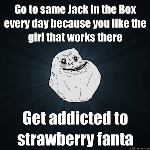 Go to same Jack in the Box every day because you like the girl that works there Get addicted to strawberry fanta  Forever Alone