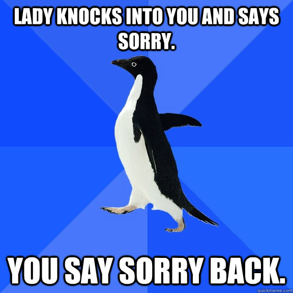 lady knocks into you and says sorry. you say sorry back.  Socially Awkward Penguin