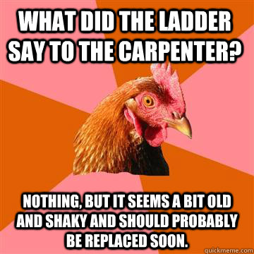 What did the ladder say to the carpenter? Nothing, but it seems a bit old and shaky and should probably be replaced soon.  Anti-Joke Chicken