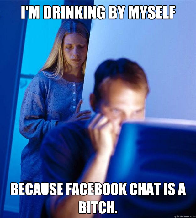 I'm drinking by myself  because facebook chat is a bitch.    Redditors Wife