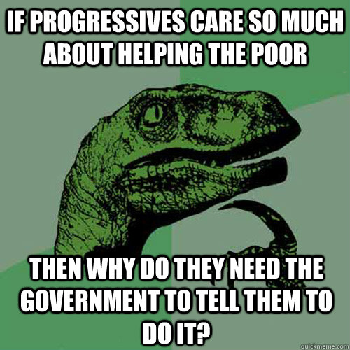 If Progressives care so much about helping the poor Then why do they need the government to tell them to do it? - If Progressives care so much about helping the poor Then why do they need the government to tell them to do it?  Philosoraptor