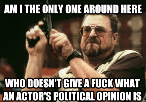 Am I the only one around here who doesn't give a fuck what an actor's political opinion is - Am I the only one around here who doesn't give a fuck what an actor's political opinion is  Am I the only one