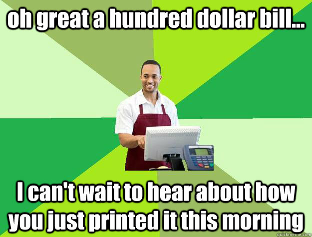 oh great a hundred dollar bill... I can't wait to hear about how you just printed it this morning - oh great a hundred dollar bill... I can't wait to hear about how you just printed it this morning  The Friendly Cashier