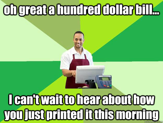 oh great a hundred dollar bill... I can't wait to hear about how you just printed it this morning  The Friendly Cashier