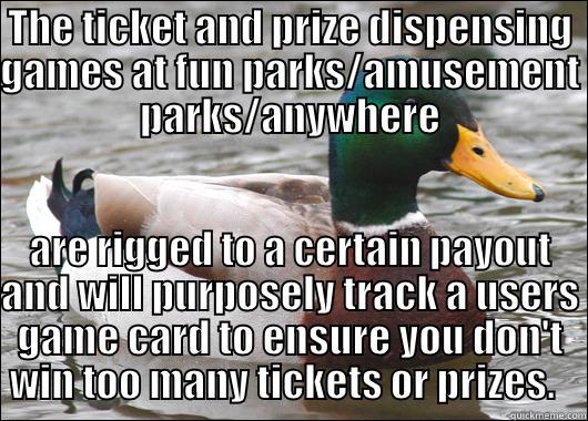 THE TICKET AND PRIZE DISPENSING GAMES AT FUN PARKS/AMUSEMENT PARKS/ANYWHERE ARE RIGGED TO A CERTAIN PAYOUT AND WILL PURPOSELY TRACK A USERS GAME CARD TO ENSURE YOU DON'T WIN TOO MANY TICKETS OR PRIZES.   Actual Advice Mallard