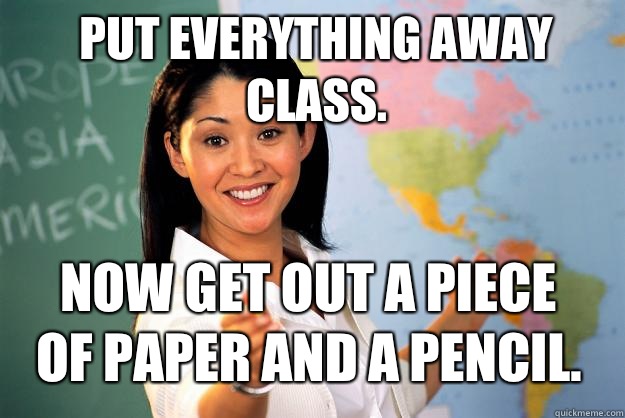 Put everything away class. Now get out a piece of paper and a pencil.  Unhelpful High School Teacher