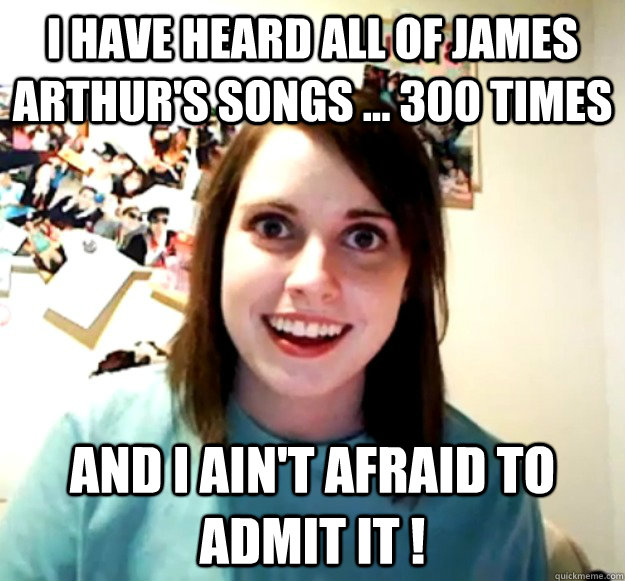 I have heard all of James Arthur's songs ... 300 times And I Ain't Afraid to admit it !  Overly Attached Girlfriend
