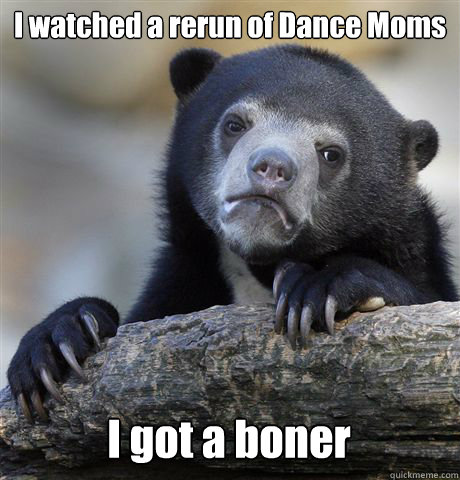 I watched a rerun of Dance Moms I got a boner  Confession Bear