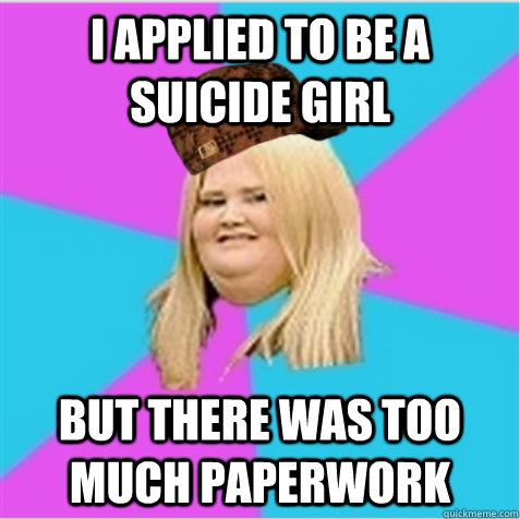 I applied to be a suicide girl But there was too much paperwork  scumbag fat girl