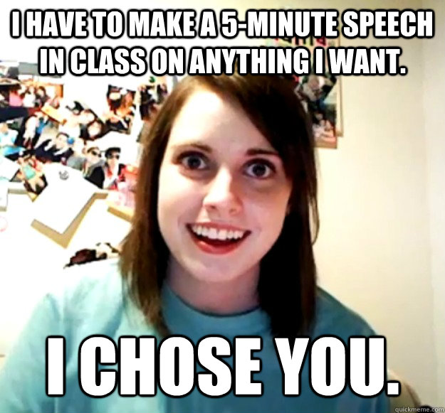 I have to make a 5-minute speech in class on anything I want. I chose you.  Overly Attached Girlfriend
