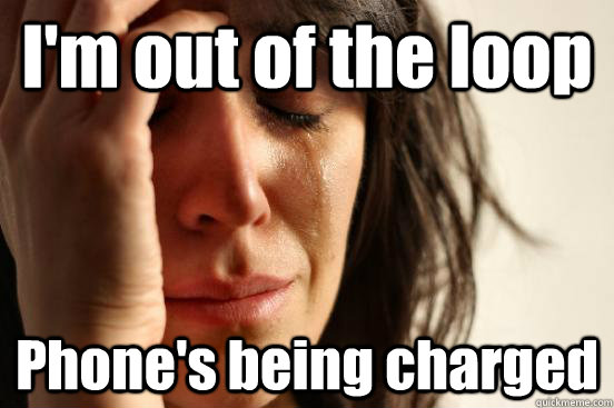 I'm out of the loop Phone's being charged  First World Problems