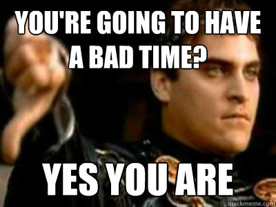 You're going to have a bad time? Yes you are  Downvoting Roman