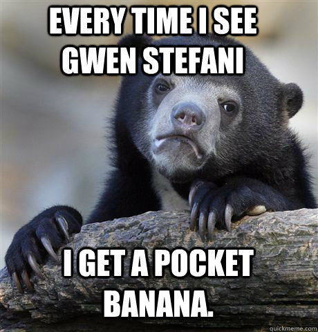 Every time I see Gwen Stefani I get a pocket Banana.   Confession Bear