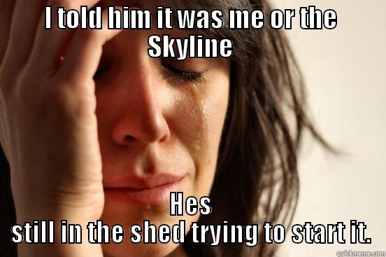I TOLD HIM IT WAS ME OR THE SKYLINE HES STILL IN THE SHED TRYING TO START IT. First World Problems