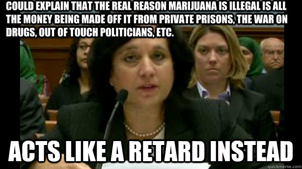 could explain that the real reason marijuana is illegal is all the money being made off it from private prisons, the war on drugs, out of touch politicians, etc. acts like a retard instead - could explain that the real reason marijuana is illegal is all the money being made off it from private prisons, the war on drugs, out of touch politicians, etc. acts like a retard instead  Michele Leonhart