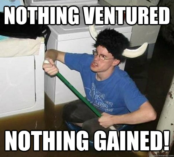 Nothing ventured Nothing Gained!  They said
