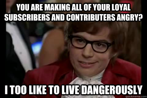 You are making all of your loyal subscribers and contributers angry? i too like to live dangerously - You are making all of your loyal subscribers and contributers angry? i too like to live dangerously  Dangerously - Austin Powers