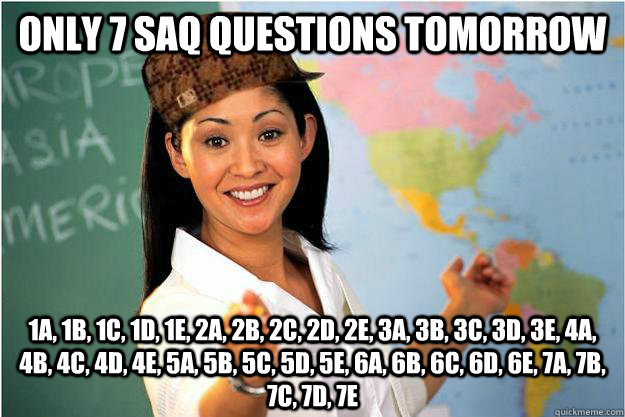 Only 7 SAQ questions tomorrow 1a, 1b, 1c, 1d, 1e, 2a, 2b, 2c, 2d, 2e, 3a, 3b, 3c, 3d, 3e, 4a, 4b, 4c, 4d, 4e, 5a, 5b, 5c, 5d, 5e, 6a, 6b, 6c, 6d, 6e, 7a, 7b, 7c, 7d, 7e  Scumbag Teacher