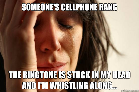 someone's cellphone rang the ringtone is stuck in my head and i'm whistling along...  First World Problems
