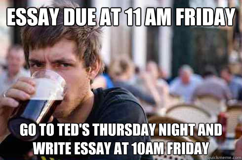 Essay due at 11 am friday Go to Ted's Thursday night and write essay at 10am friday  Lazy College Senior