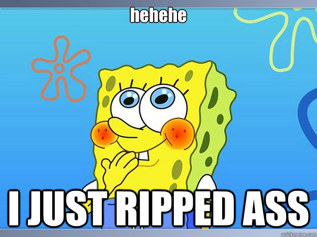 hehehe I JUST RIPPED ASS  