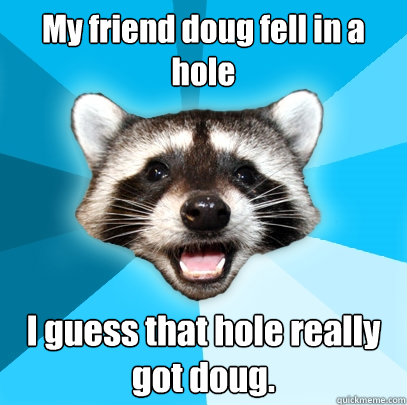 My friend doug fell in a hole I guess that hole really got doug.  Lame Pun Coon