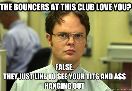 the bouncers at this club love you? False.
they just like to see your tits and ass hanging out  Schrute