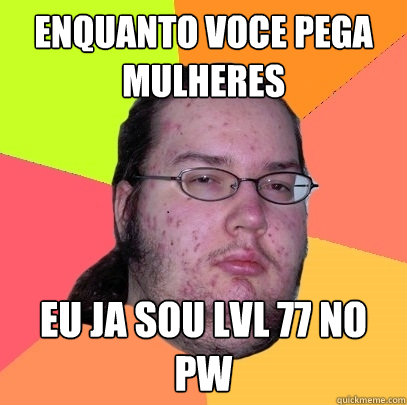 Enquanto voce pega mulheres eu ja sou lvl 77 no pw  Butthurt Dweller