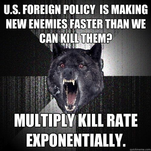 u.s. foreign policy  is making new enemies faster than we can kill them? Multiply kill rate exponentially.  Insanity Wolf