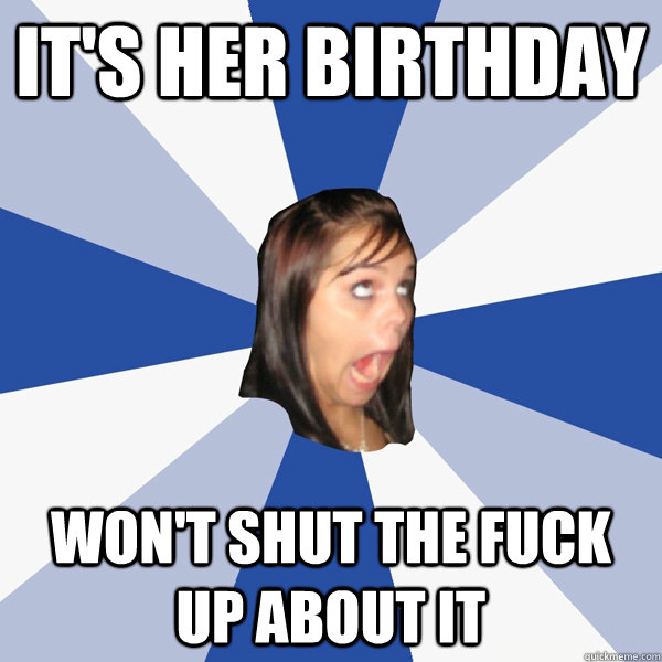 It's her birthday Won't shut the fuck up about it  Annoying Facebook Girl