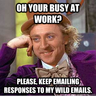 Oh your busy at work? Please, keep emailing responses to my wild emails.  Condescending Wonka