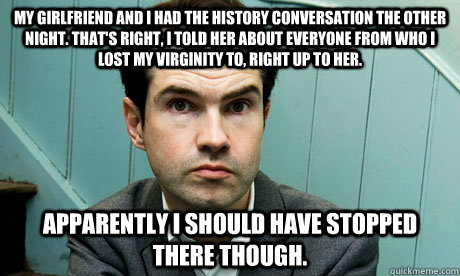 My girlfriend and I had the history conversation the other night. That's right, I told her about everyone from who I lost my virginity to, right up to her. Apparently I should have stopped there though. - My girlfriend and I had the history conversation the other night. That's right, I told her about everyone from who I lost my virginity to, right up to her. Apparently I should have stopped there though.  Jimmy Carr