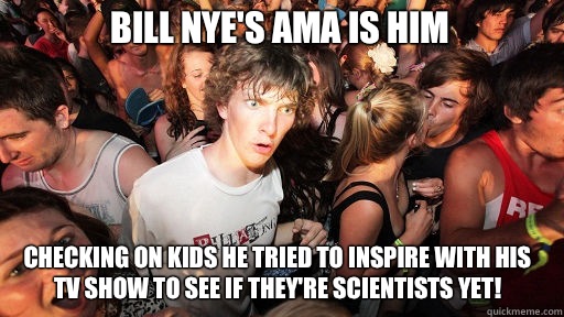 Bill Nye's AMA is him Checking on kids he tried to inspire with his tv show to see if they're scientists yet!  Sudden Clarity Clarence