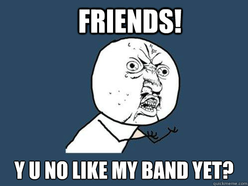 FRIENDS! y u no like my band yet?  Y U No