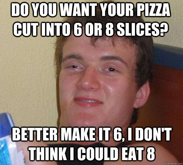 do you want your pizza cut into 6 or 8 slices? better make it 6, i don't think i could eat 8  10 Guy