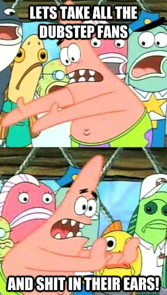 lets take all the dubstep fans and shit in their ears!  Push it somewhere else Patrick