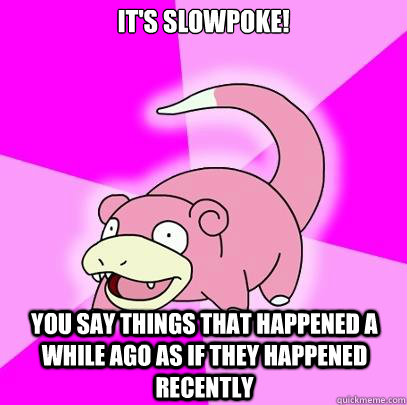 It's slowpoke! you say things that happened a while ago as if they happened recently  Slowpoke