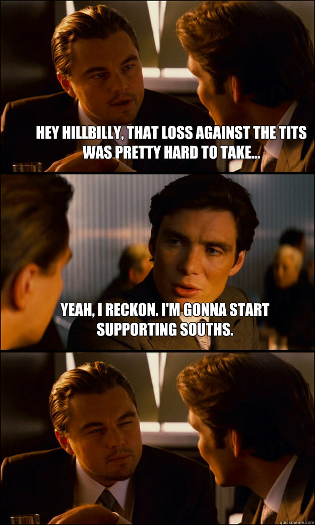 Hey Hillbilly, that loss against the Tits was pretty hard to take... Yeah, I reckon. I'm gonna start supporting Souths.   Inception