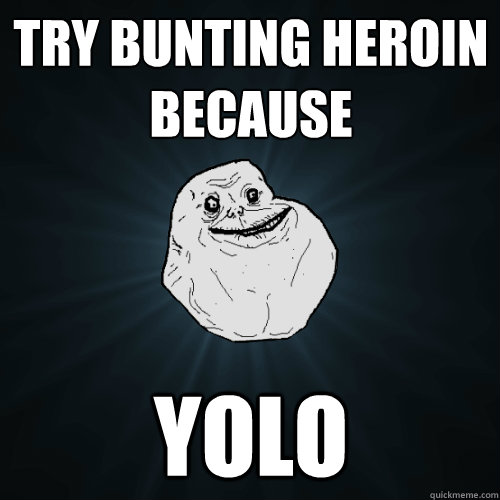 try bunting heroin 
because YOLO  Forever Alone