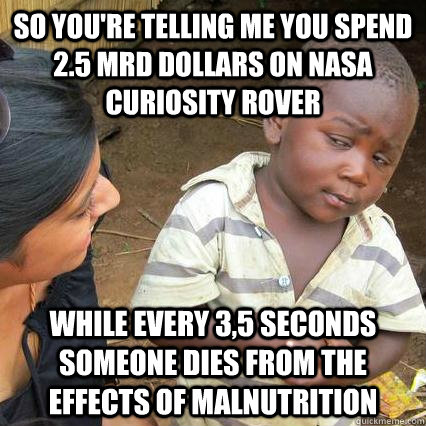 so you're telling me you spend 2.5 Mrd Dollars on NASA Curiosity Rover while every 3,5 seconds someone dies from the effects of malnutrition - so you're telling me you spend 2.5 Mrd Dollars on NASA Curiosity Rover while every 3,5 seconds someone dies from the effects of malnutrition  3rd world sceptical kid