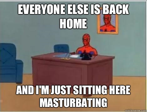 Everyone else is back home And I'm just sitting here masturbating  Im just sitting here masturbating