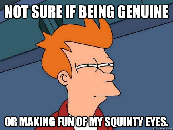 not sure if being genuine or making fun of my squinty eyes.  Futurama Fry