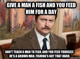 Give a man a fish and you feed him for a day Don't teach a man to fish, and you feed yourself. He's a grown man. Fishing's not that hard. - Give a man a fish and you feed him for a day Don't teach a man to fish, and you feed yourself. He's a grown man. Fishing's not that hard.  Ron Swanson