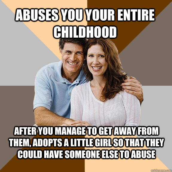 Abuses you your entire childhood After you manage to get away from them, adopts a little girl so that they could have someone else to abuse - Abuses you your entire childhood After you manage to get away from them, adopts a little girl so that they could have someone else to abuse  Scumbag Parents