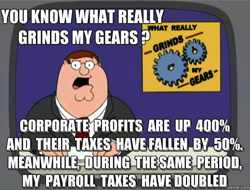 you know what really
 grinds my gears ? Corporate  Profits  Are  Up  400%
and  Their  Taxes  Have Fallen  by  50%. Meanwhile,  during  the same  period,
my  Payroll  Taxes  Have Doubled 
      




 Corporate  Profits  Are  Up  400%
and  Their  Taxes  Hav - you know what really
 grinds my gears ? Corporate  Profits  Are  Up  400%
and  Their  Taxes  Have Fallen  by  50%. Meanwhile,  during  the same  period,
my  Payroll  Taxes  Have Doubled 
      




 Corporate  Profits  Are  Up  400%
and  Their  Taxes  Hav  Misc