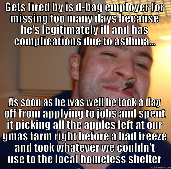 GETS FIRED BY IS D-BAG EMPLOYER FOR MISSING TOO MANY DAYS BECAUSE HE'S LEGITIMATELY ILL AND HAS COMPLICATIONS DUE TO ASTHMA... AS SOON AS HE WAS WELL HE TOOK A DAY OFF FROM APPLYING TO JOBS AND SPENT IT PICKING ALL THE APPLES LEFT AT OUR GMAS FARM RIGHT BEFORE A BAD FREEZE AND TOOK WHATEVER WE COULDN'T USE TO THE LOCAL HOMELESS SHELTER Good Guy Greg 