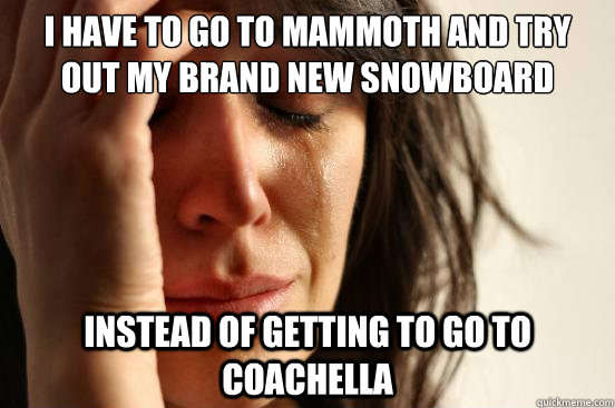 I have to go to mammoth and try out my brand new snowboard instead of getting to go to coachella  First World Problems