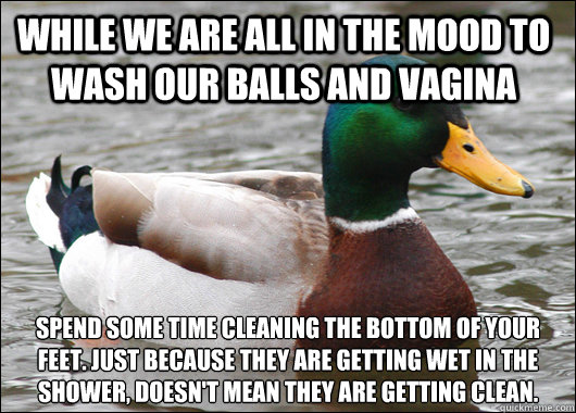 While we are all in the mood to wash our balls and vagina Spend some time cleaning the bottom of your feet. Just because they are getting wet in the shower, doesn't mean they are getting clean.  Actual Advice Mallard